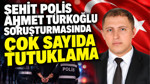 Şehit polis Ahmet Türkoğlu soruşturmasında çok sayıda tutuklama kararı