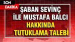 Şaban Sevinç ile Mustafa Balcı hakkında tutuklama talebi