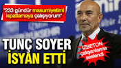 Tunç Soyer isyan etti: 233 gündür masum olduğumu kanıtlamaya çalışıyorum