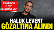 Haluk Levent gözaltına alındı: Hakkında 3 ayrı suçlama var