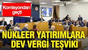 Nükleer yatırımlara dev vergi teşviki: Komisyondan geçti