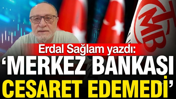 Erdal Sağlam yazdı: 'Merkez Bankası cesaret edemedi'