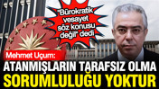 Mehmet Uçum: Atanmışların tarafsız olma sorumluluğu yoktur, sadece uygulayıcıdırlar