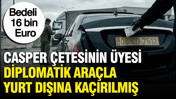 Casper çetesinin üyesi diplomatik araçla yurt dışına kaçırılmış: Bedeli 16 bin Euro