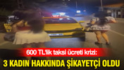 600 TL'lik taksi ücreti krizi: 3 kadın hakkında şikayetçi oldu