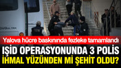 Yalova'daki IŞİD operasyonunda 3 polis ihmal yüzünden mi şehit oldu? Fezleke tamamlandı