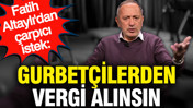 Fatih Altaylı'dan çarpıcı istek: Gurbetçilerden vergi alınsın