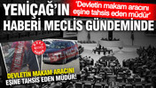 YENİ&Ccedil;AĞ&rsquo;ın &lsquo;Devletin makam aracını eşine tahsis eden m&uuml;d&uuml;r&rsquo; haberi Meclis g&uuml;ndeminde