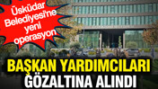Üsküdar Belediyesi'ne yeni operasyon: Başkan yardımcıları gözaltına alındı