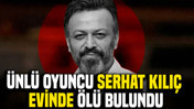 Ünlü oyuncu Serhat Kılıç evinde ölü bulundu