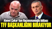 Ahmet Çakar'dan Hacıosmanoğlu iddiası: “TFF Başkanlığını bırakıyor”