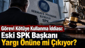 Görevi kötüye kullanma iddiası: Eski SPK Başkanı yargı önüne mi çıkıyor?