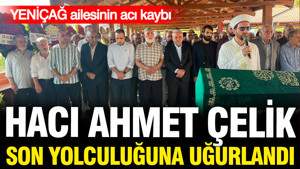 YENİÇAĞ ailesinin acı kaybı: Hacı Ahmet Çelik son yolculuğuna uğurlandı
