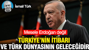 Mesele Erdoğan değil Türkiye’nin itibarı veTürk Dünyasının geleceğidir