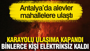 Antalya’da alevler mahallelere ulaştı... Karayolu ulaşıma kapandı, binlerce kişi elektriksiz kaldı
