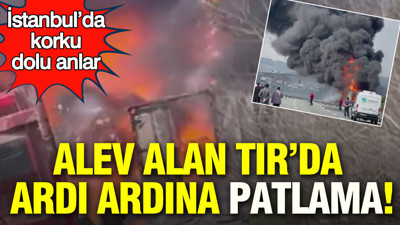 Alev alan TIR’da ardı ardına patlama: İstanbul’da korku dolu anlar