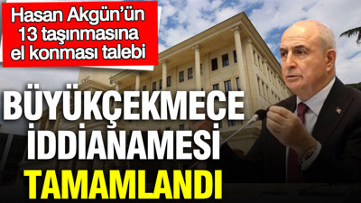 Büyükçekmece iddianamesi tamamlandı: Hasan Akgün’ün 13 taşınmasına el konması talebi