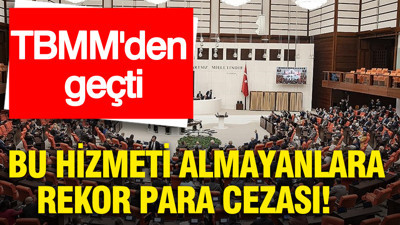 TBMM'den geçti: Bu hizmeti almayanlara rekor para cezası