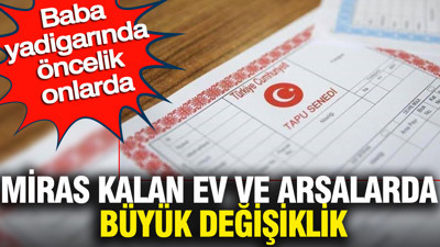 Miras kalan ev ve arsalarda büyük değişiklik: Baba yadigarında öncelik onlarda