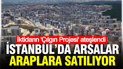 İstanbul’da arsalar birer birer Araplara satılıyor: İktidarın ‘Çılgın Proje’siydi