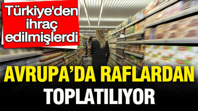 Türkiye’den ihraç edilmişlerdi: Avrupa’da raflardan toplatılıyor