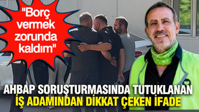 Ahbap soruşturmasında tutuklanan iş adamından dikkat çeken ifade: Borç vermek zorunda kaldım