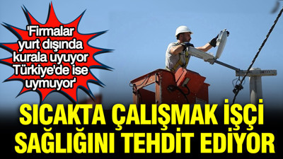 Sıcakta çalışmak işçi sağlığını tehdit ediyor: 'Firmalar yurt dışında kurala uyuyor Türkiye'de ise uymuyor'