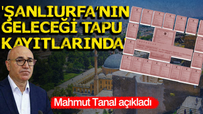 YENİ Partili Mahmut Tanal belgeleriyle açıkladı: Şanlıurfa’nın geleceği tapu kayıtlarında