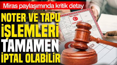 Tapu ve noter işlemleri tamamen iptal olabilir: Miras paylaşımında kritik detay