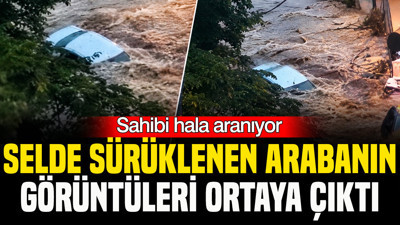 Sahibi hala aranıyor: Selde sürüklenen arabanın görüntüleri ortaya çıktı