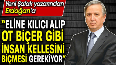 ‘Eline kılıcı alıp ot biçer gibi insan kellesini biçmesi gerekiyor’ Yeni Şafak yazarı Erdoğan’a böyle seslendi