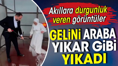 Gelini araba yıkar gibi yıkadı. Akıllara durgunluk veren görüntüler