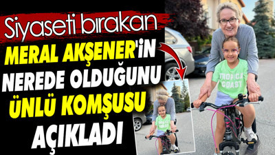 Siyaseti bırakan Meral Akşener'in nerede olduğunu ünlü komşusu açıkladı