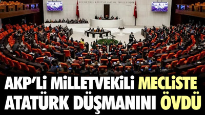 AKP'li milletvekili mecliste Atatürk düşmanını övdü