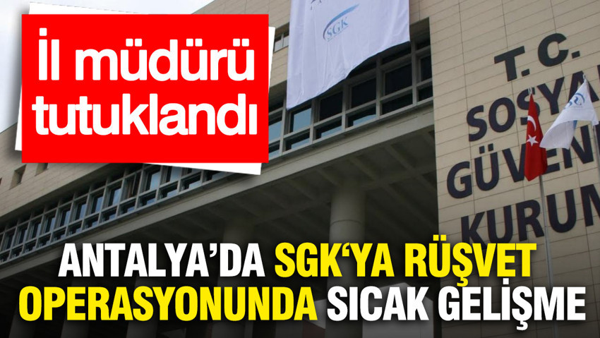 Antalya'da SGK‘ya rüşvet operasyonunda sıcak gelişme: İl müdürü tutuklandı