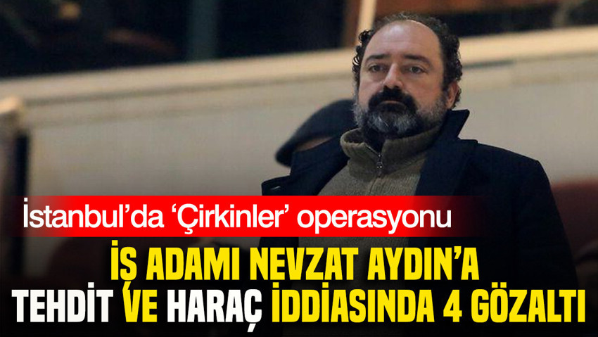 İstanbul’da ‘Çirkinler’ operasyonu: İş adamı Nevzat Aydın’a tehdit ve haraç iddiasında 4 gözaltı